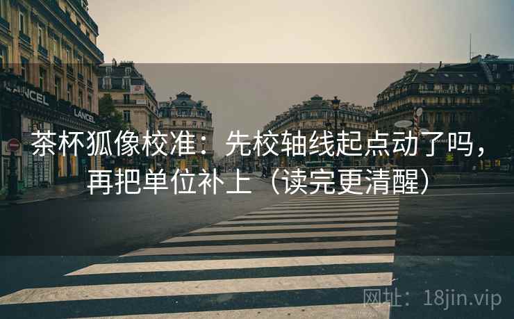 茶杯狐像校准：先校轴线起点动了吗，再把单位补上（读完更清醒）