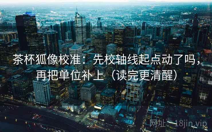 茶杯狐像校准：先校轴线起点动了吗，再把单位补上（读完更清醒）