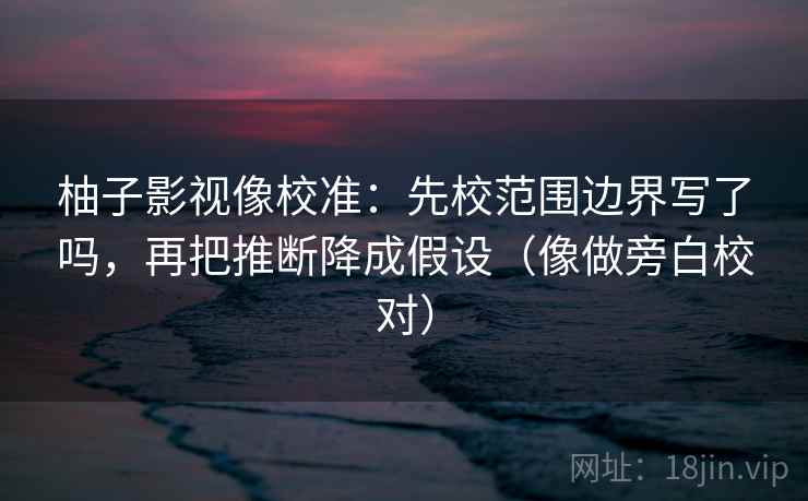 柚子影视像校准：先校范围边界写了吗，再把推断降成假设（像做旁白校对）