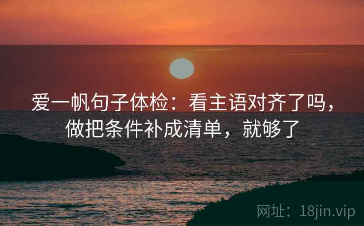 爱一帆句子体检：看主语对齐了吗，做把条件补成清单，就够了