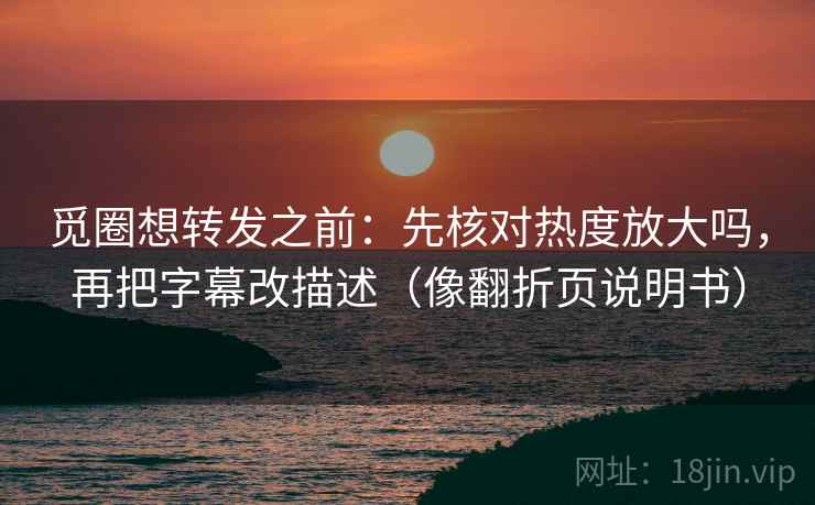 觅圈想转发之前：先核对热度放大吗，再把字幕改描述（像翻折页说明书）