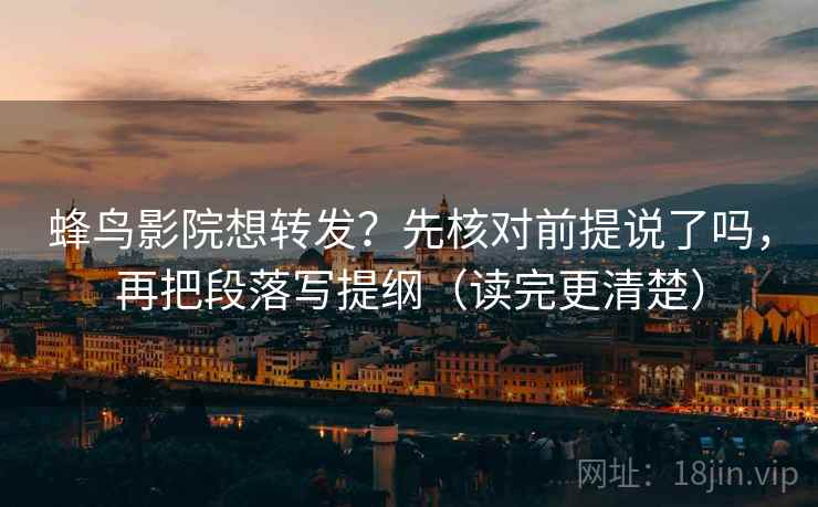 蜂鸟影院想转发？先核对前提说了吗，再把段落写提纲（读完更清楚）