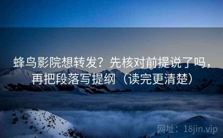 蜂鸟影院想转发？先核对前提说了吗，再把段落写提纲（读完更清楚）