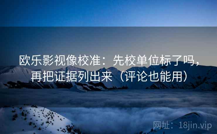 欧乐影视像校准：先校单位标了吗，再把证据列出来（评论也能用）